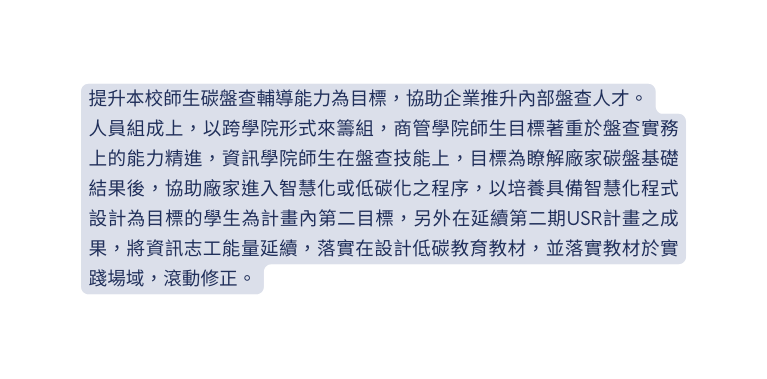 提升本校師生碳盤查輔導能力為目標 協助企業推升內部盤查人才 人員組成上 以跨學院形式來籌組 商管學院師生目標著重於盤查實務上的能力精進 資訊學院師生在盤查技能上 目標為瞭解廠家碳盤基礎結果後 協助廠家進入智慧化或低碳化之程序 以培養具備智慧化程式設計為目標的學生為計畫內第二目標 另外在延續第二期USR計畫之成果 將資訊志工能量延續 落實在設計低碳教育教材 並落實教材於實踐場域 滾動修正